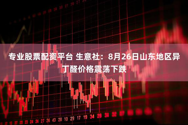 专业股票配资平台 生意社：8月26日山东地区异丁醛价格震荡下跌