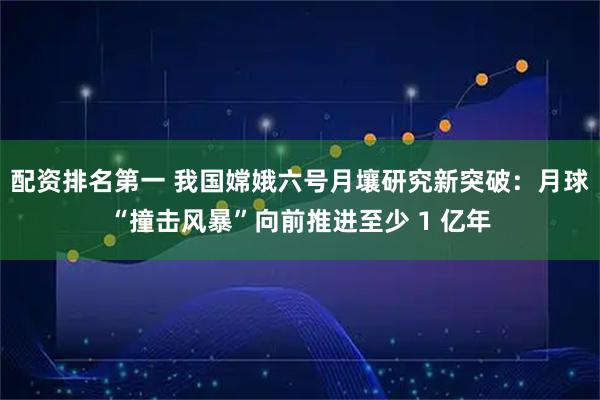 配资排名第一 我国嫦娥六号月壤研究新突破：月球“撞击风暴”向前推进至少 1 亿年