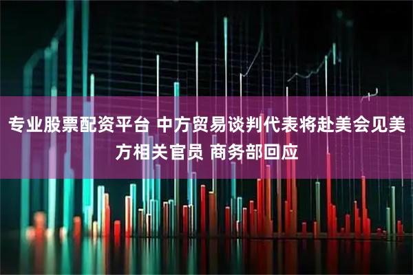 专业股票配资平台 中方贸易谈判代表将赴美会见美方相关官员 商务部回应