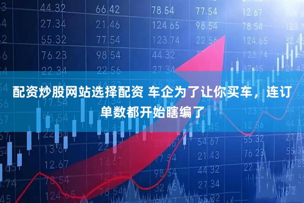 配资炒股网站选择配资 车企为了让你买车，连订单数都开始瞎编了