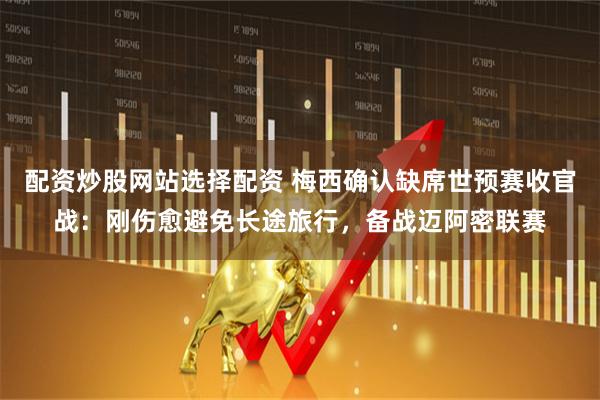 配资炒股网站选择配资 梅西确认缺席世预赛收官战：刚伤愈避免长途旅行，备战迈阿密联赛