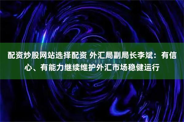 配资炒股网站选择配资 外汇局副局长李斌：有信心、有能力继续维护外汇市场稳健运行