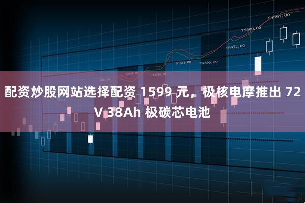 配资炒股网站选择配资 1599 元，极核电摩推出 72V 38Ah 极碳芯电池