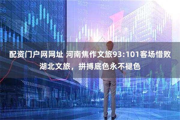 配资门户网网址 河南焦作文旅93:101客场惜败湖北文旅，拼搏底色永不褪色