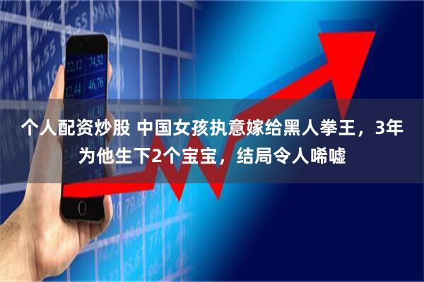 个人配资炒股 中国女孩执意嫁给黑人拳王，3年为他生下2个宝宝，结局令人唏嘘