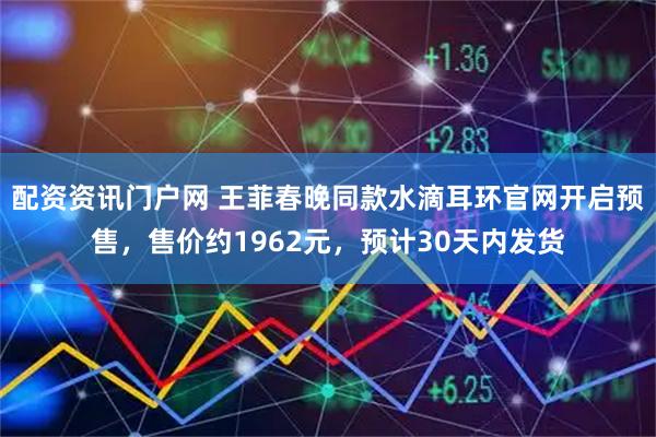 配资资讯门户网 王菲春晚同款水滴耳环官网开启预售，售价约1962元，预计30天内发货