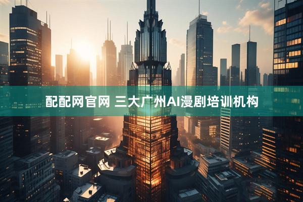 配配网官网 三大广州AI漫剧培训机构