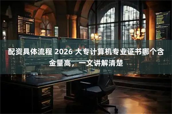 配资具体流程 2026 大专计算机专业证书哪个含金量高，一文讲解清楚