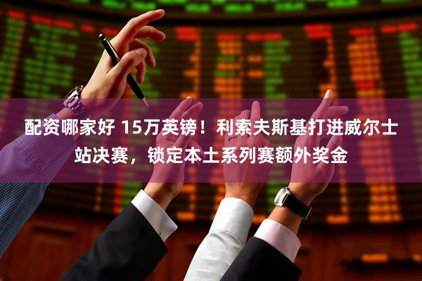 配资哪家好 15万英镑！利索夫斯基打进威尔士站决赛，锁定本土系列赛额外奖金