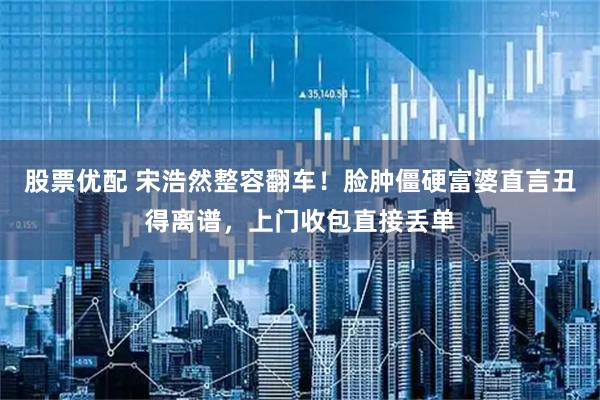 股票优配 宋浩然整容翻车！脸肿僵硬富婆直言丑得离谱，上门收包直接丢单