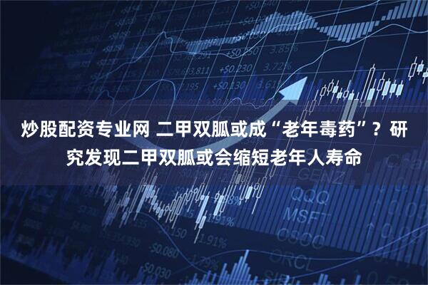 炒股配资专业网 二甲双胍或成“老年毒药”？研究发现二甲双胍或会缩短老年人寿命
