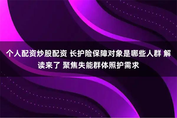 个人配资炒股配资 长护险保障对象是哪些人群 解读来了 聚焦失能群体照护需求