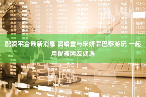 配资平台最新消息 窦靖童与宋妍霏巴黎游玩 一起用餐被网友偶遇