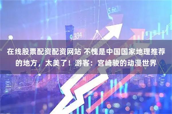 在线股票配资配资网站 不愧是中国国家地理推荐的地方，太美了！游客：宫崎骏的动漫世界