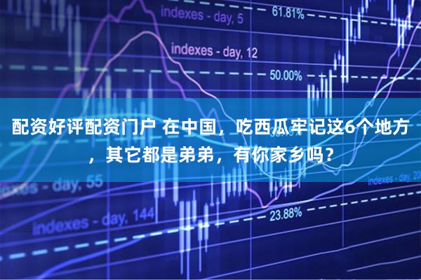 配资好评配资门户 在中国，吃西瓜牢记这6个地方，其它都是弟弟，有你家乡吗？